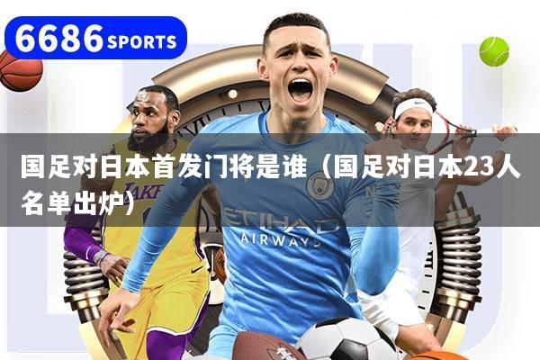 国足对日本首发门将是谁(国足对日本23人名单出炉)