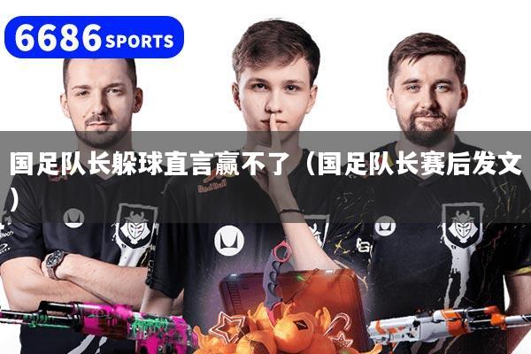 国足队长躲球直言赢不了（国足队长赛后发文）