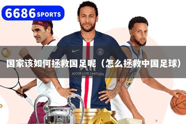 国家该如何拯救国足呢（怎么拯救中国足球）