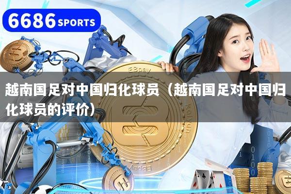 详细阅读:越南国足对中国归化球员(越南国足对中国归化球员的评价) 越南国足对中国归化球员(越南国足对中国归化球员的评价)