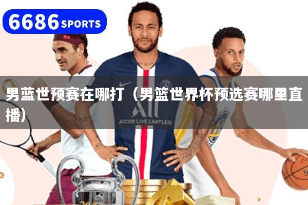 详细阅读:男蓝世预赛在哪打(男篮世界杯预选赛哪里直播) 男蓝世预赛在哪打(男篮世界杯预选赛哪里直播)