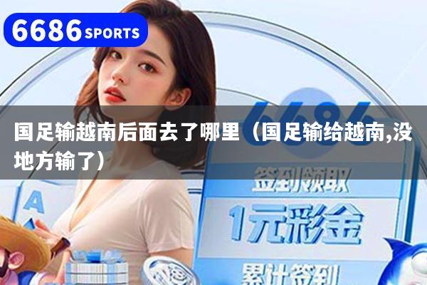国足输越南后面去了哪里（国足输给越南,没地方输了）
